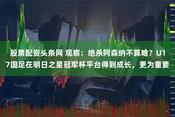 股票配资头条网 观察：绝杀阿森纳不算啥？U17国足在明日之星冠军杯平台得到成长，更为重要