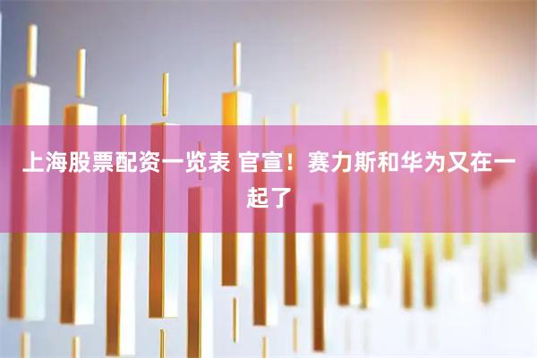 上海股票配资一览表 官宣！赛力斯和华为又在一起了